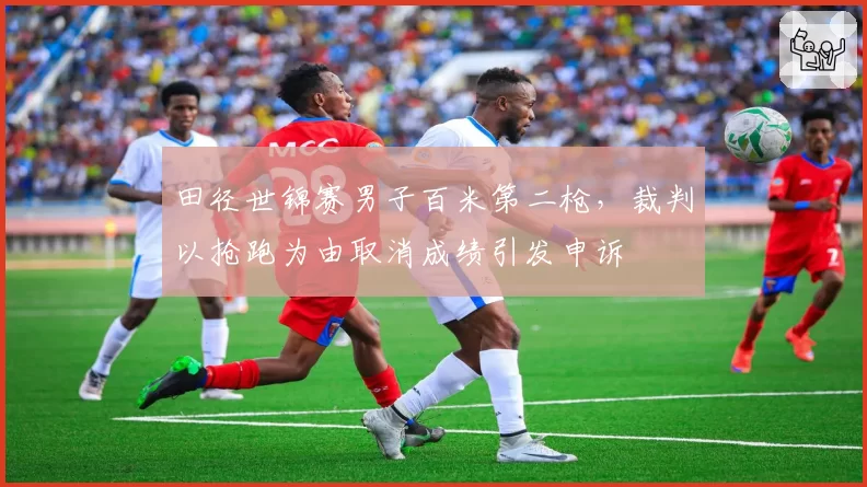 田径世锦赛男子百米第二枪，裁判以抢跑为由取消成绩引发申诉