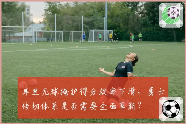 库里无球掩护得分效率下滑，勇士传切体系是否需要全面革新？