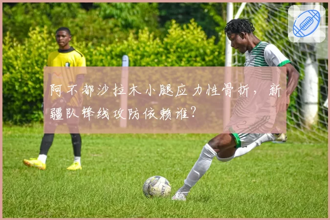阿不都沙拉木小腿应力性骨折，新疆队锋线攻防依赖谁？