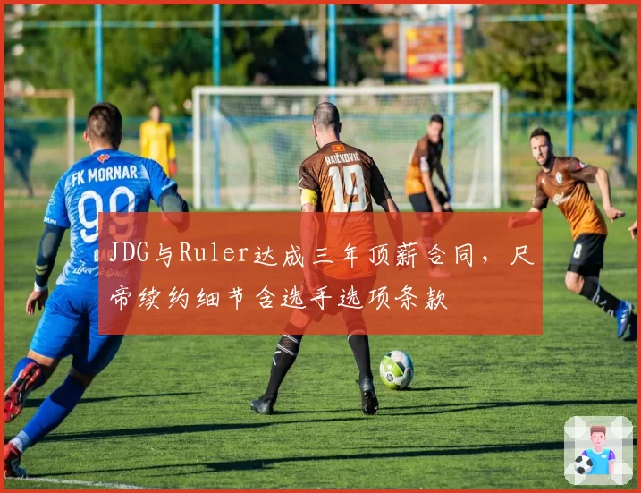 JDG与Ruler达成三年顶薪合同，尺帝续约细节含选手选项条款