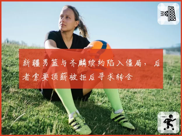 新疆男篮与齐麟续约陷入僵局，后者索要顶薪被拒后寻求转会