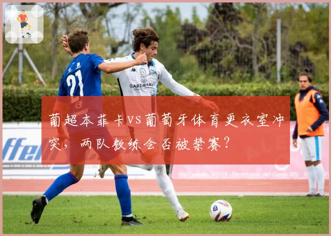 葡超本菲卡vs葡萄牙体育更衣室冲突,两队教练会否被禁赛?