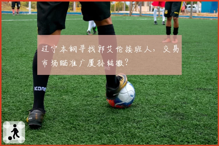 辽宁本钢寻找郭艾伦接班人，交易市场瞄准广厦孙铭徽？