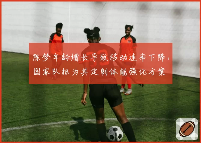 陈梦年龄增长导致移动速率下降，国家队拟为其定制体能强化方案