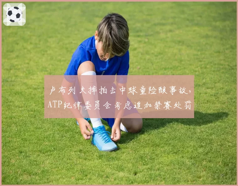 卢布列夫摔拍击中球童险酿事故,ATP纪律委员会考虑追加禁赛处罚