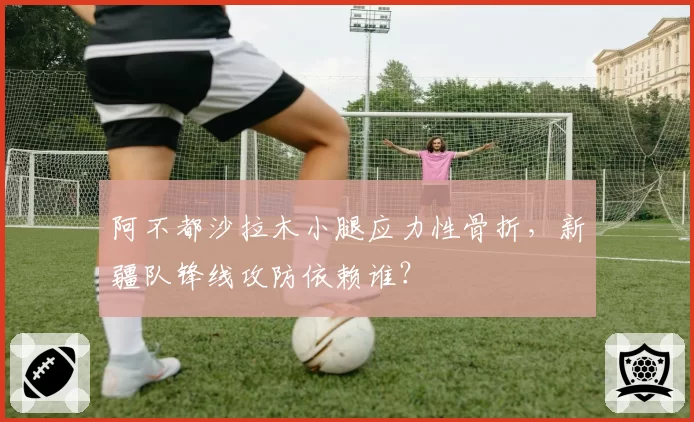 阿不都沙拉木小腿应力性骨折，新疆队锋线攻防依赖谁？