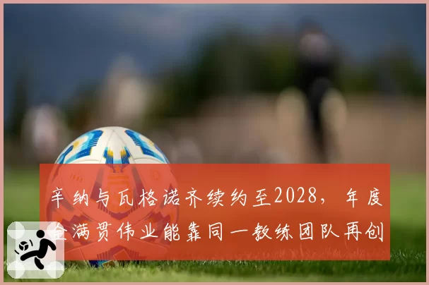 辛纳与瓦格诺齐续约至2028，年度全满贯伟业能靠同一教练团队再创？
