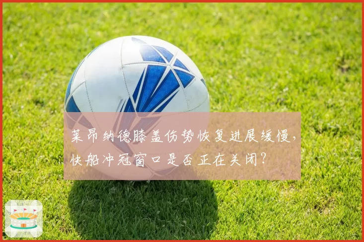 莱昂纳德膝盖伤势恢复进展缓慢，快船冲冠窗口是否正在关闭？