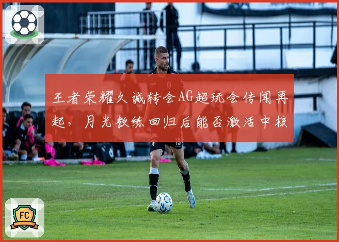 王者荣耀久诚转会AG超玩会传闻再起，月光教练回归后能否激活中核体系？