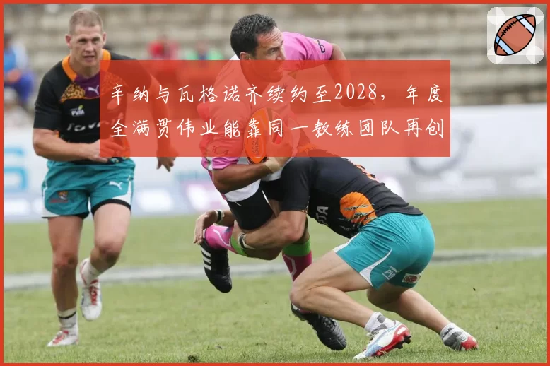 辛纳与瓦格诺齐续约至2028,年度全满贯伟业能靠同一教练团队再创?