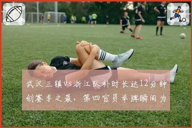武汉三镇vs浙江队补时长达12分钟创赛季之最,第四官员举牌瞬间为何引爆两队替补席?