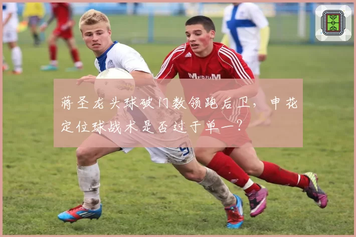 蒋圣龙头球破门数领跑后卫，申花定位球战术是否过于单一？