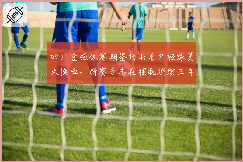 四川金强休赛期签约七名年轻球员大换血,新赛季志在摆脱连续三年垫底困境。__br_