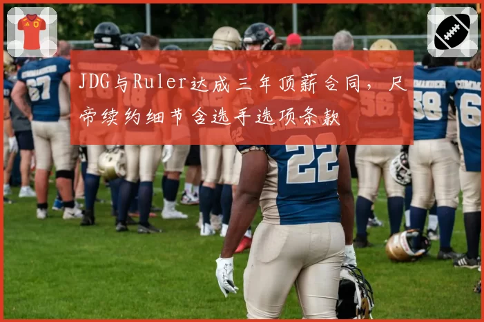 JDG与Ruler达成三年顶薪合同,尺帝续约细节含选手选项条款