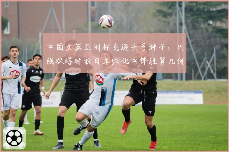 中国女篮亚洲杯竞逐头号种子，内线双塔对抗日本归化中锋胜算几何