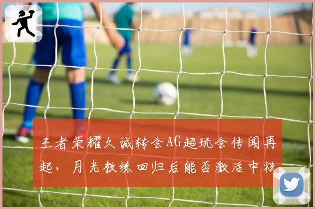 王者荣耀久诚转会AG超玩会传闻再起,月光教练回归后能否激活中核体系?