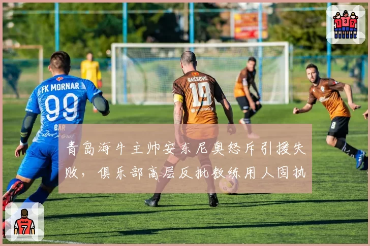 青岛海牛主帅安东尼奥怒斥引援失败,俱乐部高层反批教练用人固执
