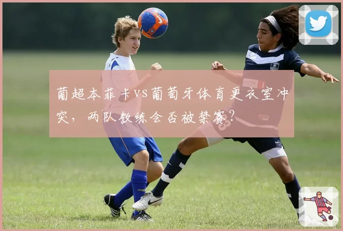 葡超本菲卡vs葡萄牙体育更衣室冲突，两队教练会否被禁赛？