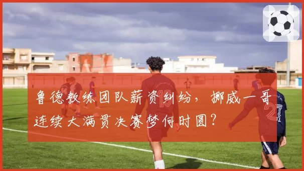 鲁德教练团队薪资纠纷，挪威一哥连续大满贯决赛梦何时圆？