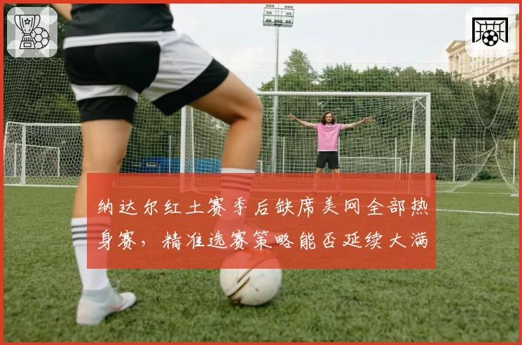 纳达尔红土赛季后缺席美网全部热身赛，精准选赛策略能否延续大满贯竞争力？