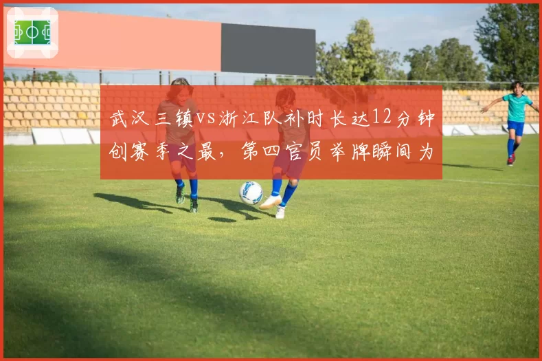 武汉三镇vs浙江队补时长达12分钟创赛季之最，第四官员举牌瞬间为何引爆两队替补席？
