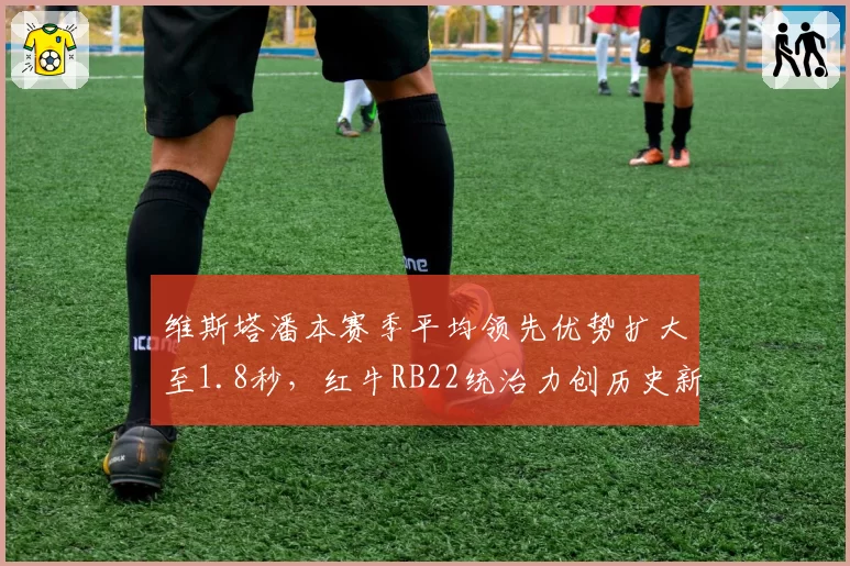 维斯塔潘本赛季平均领先优势扩大至1.8秒，红牛RB22统治力创历史新高