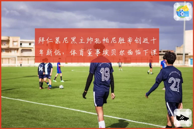 拜仁慕尼黑主帅孔帕尼胜率创近十年新低，体育董事埃贝尔面临下课危机