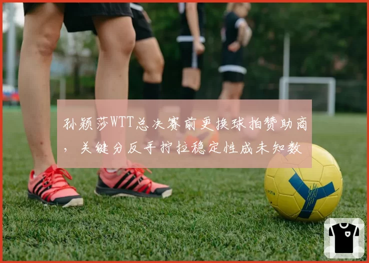 孙颖莎WTT总决赛前更换球拍赞助商，关键分反手拧拉稳定性成未知数