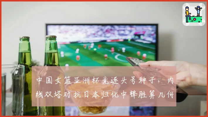中国女篮亚洲杯竞逐头号种子，内线双塔对抗日本归化中锋胜算几何