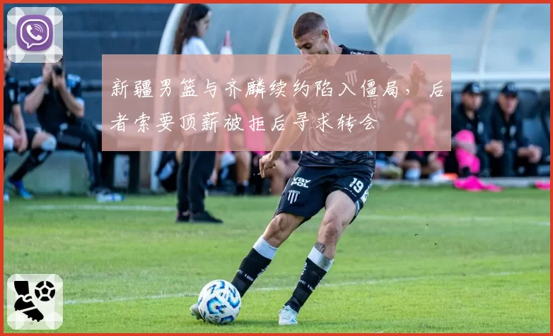 新疆男篮与齐麟续约陷入僵局,后者索要顶薪被拒后寻求转会